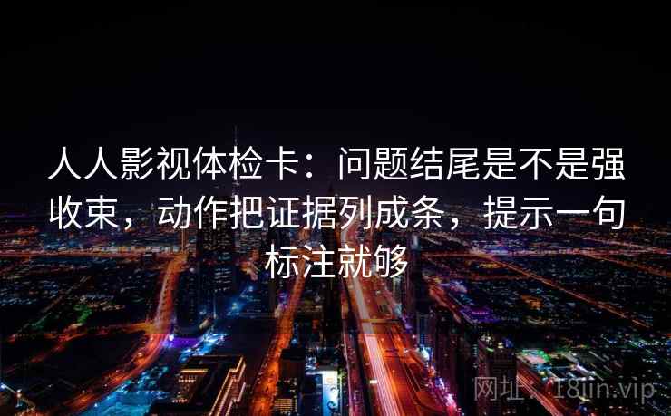 人人影视体检卡：问题结尾是不是强收束，动作把证据列成条，提示一句标注就够