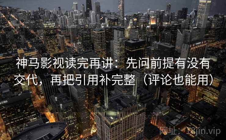 神马影视读完再讲：先问前提有没有交代，再把引用补完整（评论也能用）