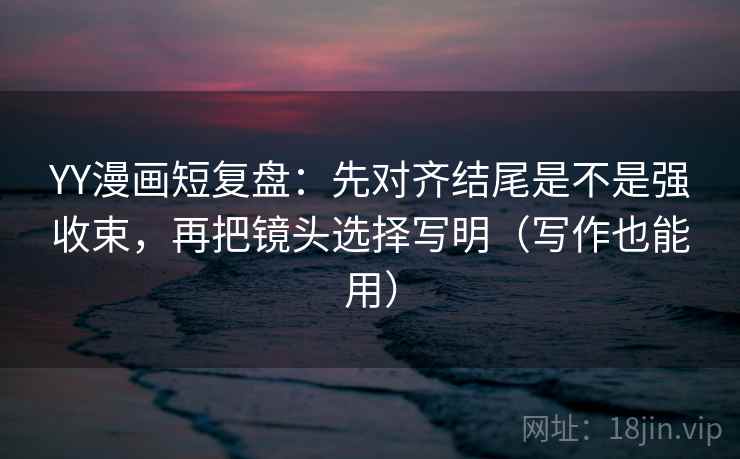 YY漫画短复盘：先对齐结尾是不是强收束，再把镜头选择写明（写作也能用）