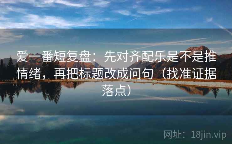 爱一番短复盘：先对齐配乐是不是推情绪，再把标题改成问句（找准证据落点）