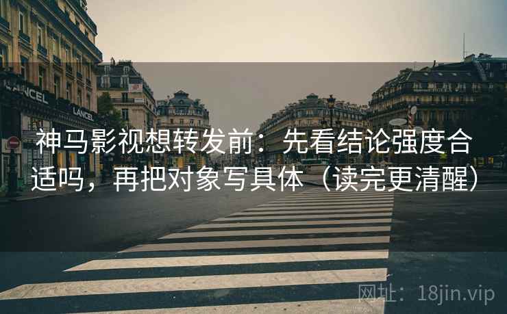 神马影视想转发前：先看结论强度合适吗，再把对象写具体（读完更清醒）