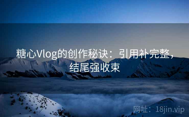 糖心Vlog的创作秘诀：引用补完整，结尾强收束