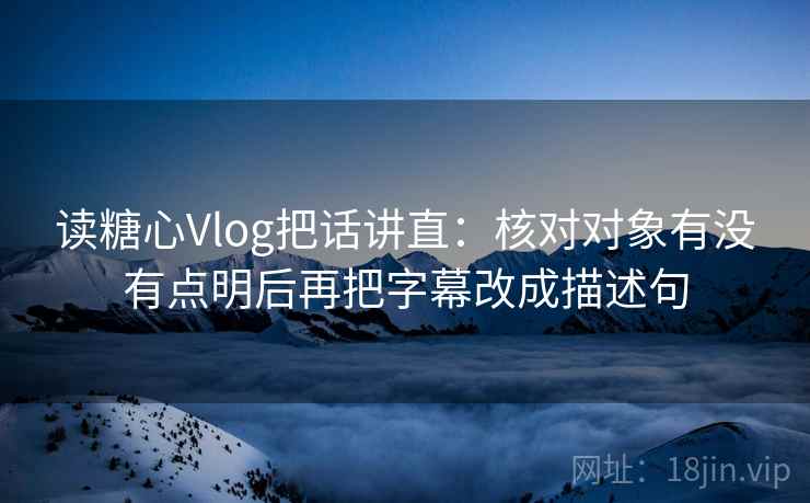 读糖心Vlog把话讲直：核对对象有没有点明后再把字幕改成描述句