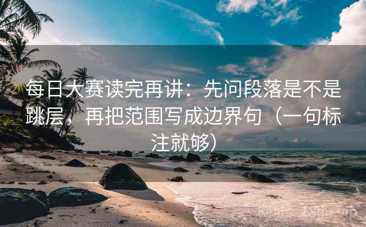 每日大赛读完再讲：先问段落是不是跳层，再把范围写成边界句（一句标注就够）