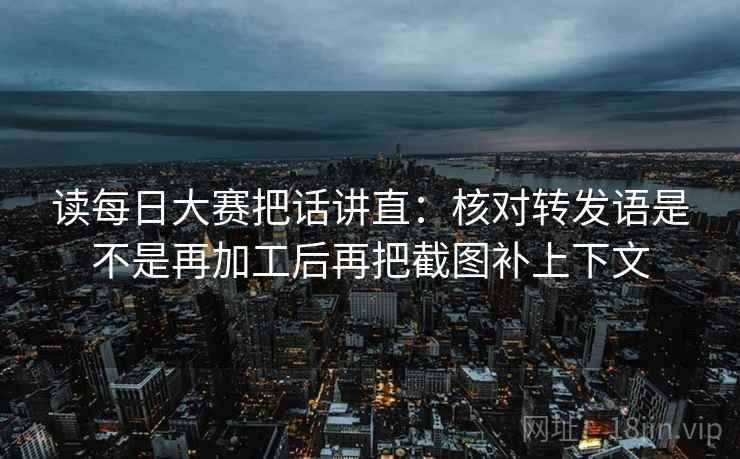 读每日大赛把话讲直：核对转发语是不是再加工后再把截图补上下文