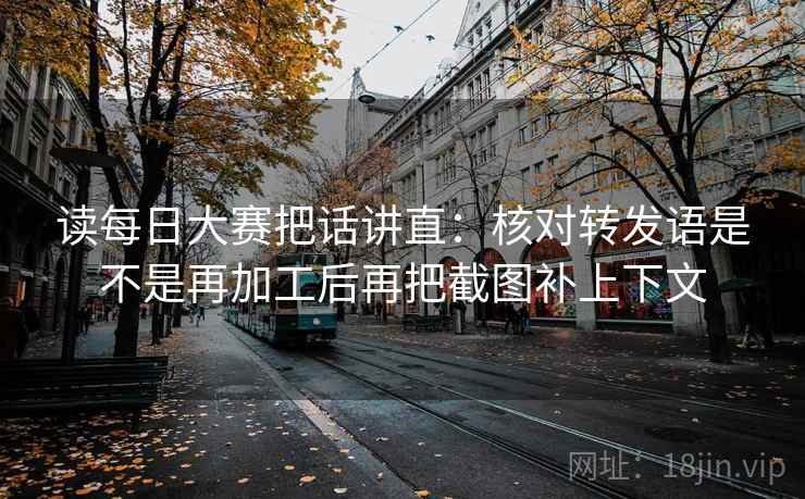 读每日大赛把话讲直：核对转发语是不是再加工后再把截图补上下文