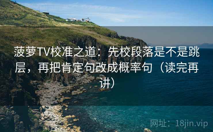 菠萝TV校准之道：先校段落是不是跳层，再把肯定句改成概率句（读完再讲）