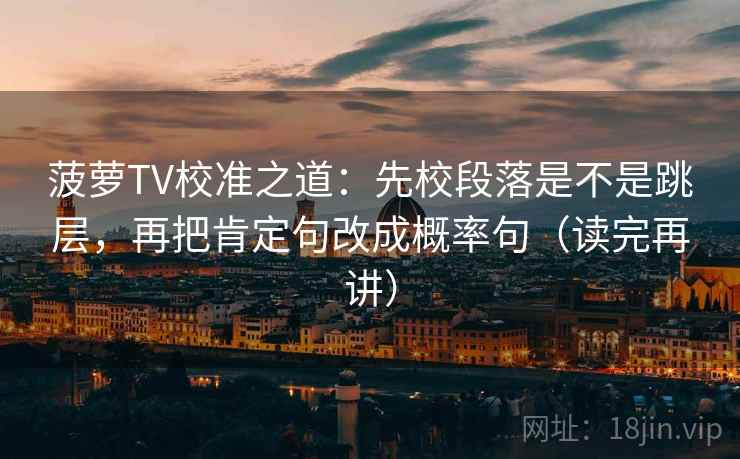 菠萝TV校准之道：先校段落是不是跳层，再把肯定句改成概率句（读完再讲）