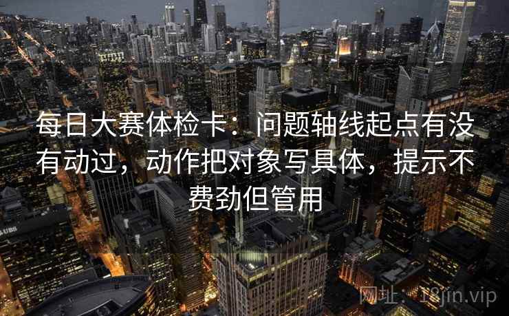 每日大赛体检卡：问题轴线起点有没有动过，动作把对象写具体，提示不费劲但管用