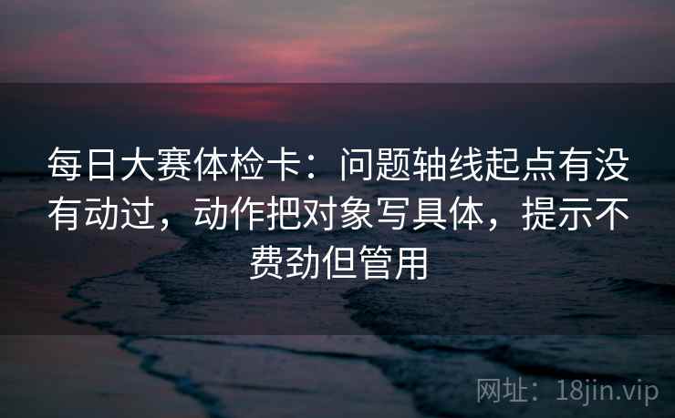 每日大赛体检卡：问题轴线起点有没有动过，动作把对象写具体，提示不费劲但管用