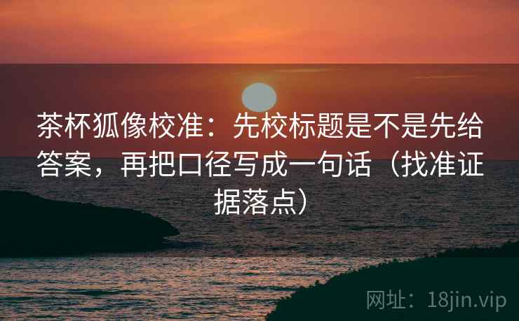 茶杯狐像校准：先校标题是不是先给答案，再把口径写成一句话（找准证据落点）