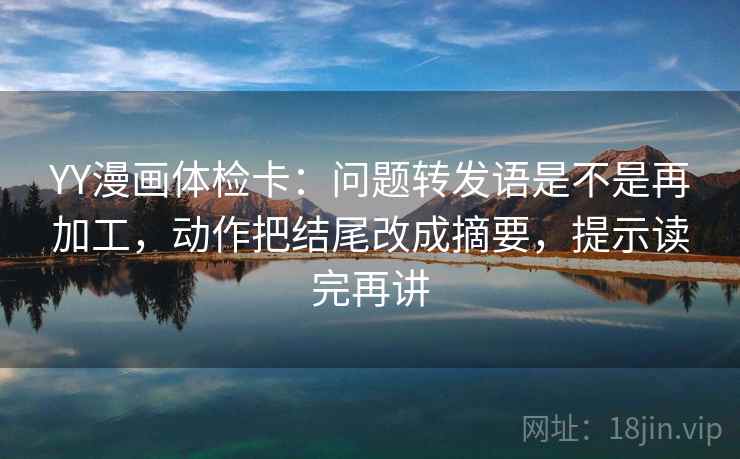 YY漫画体检卡：问题转发语是不是再加工，动作把结尾改成摘要，提示读完再讲