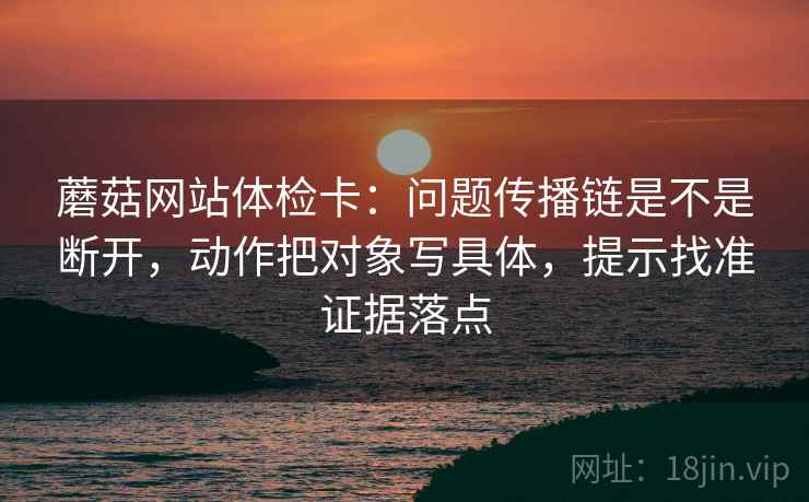 蘑菇网站体检卡:问题传播链是不是断开,动作把对象写具体,提示找准证据落点 蘑菇网站体检卡:问题传播链是不是断开,动作把对象写具体,提示找准证据落点