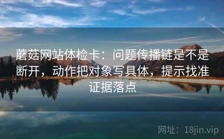 蘑菇网站体检卡:问题传播链是不是断开,动作把对象写具体,提示找准证据落点 蘑菇网站体检卡:问题传播链是不是断开,动作把对象写具体,提示找准证据落点